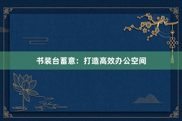 书装台蓄意：打造高效办公空间